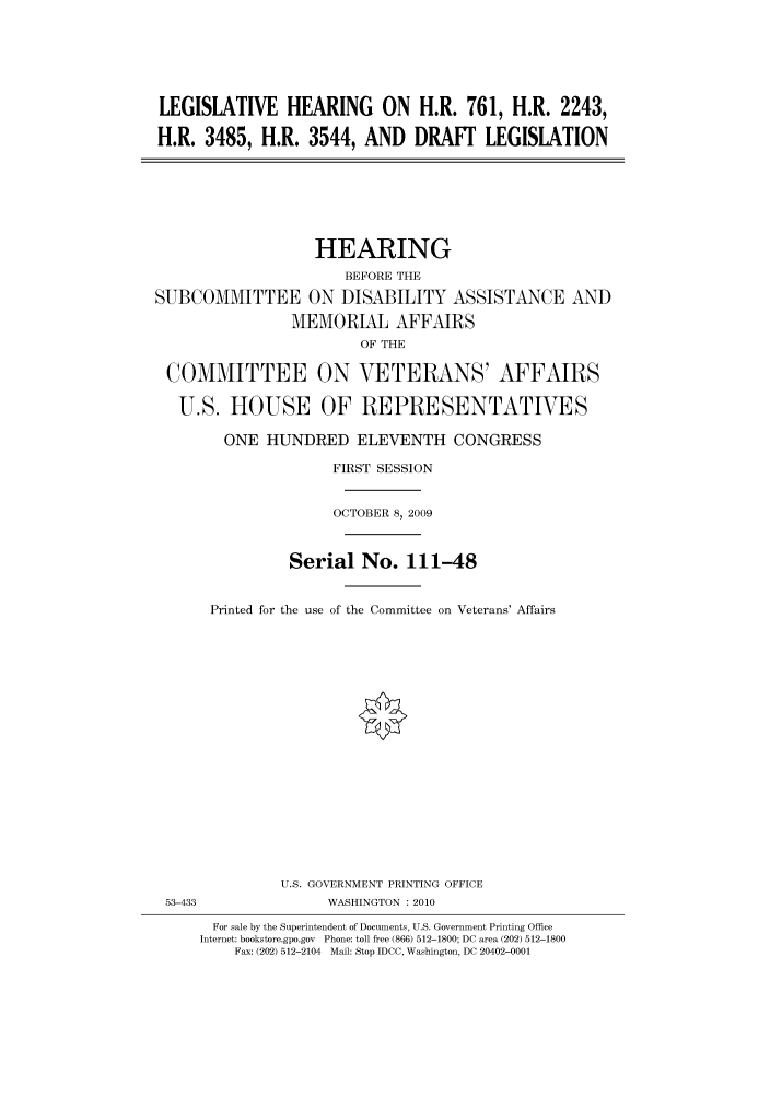 handle is hein.cbhear/cbhearings95589 and id is 1 raw text is: LEGISLATIVE HEARING ON H.R. 761, H.R. 2243,
H.R. 3485, H.R. 3544, AND DRAFT LEGISLATION

HEARING
BEFORE THE
SUBCOMMITTEE ON DISABILITY ASSISTANCE AND
MEMORIAL AFFAIRS
OF THE
COMMITTEE ON VETERANS' AFFAIRS
U.S. HOUSE OF REPRESENTATIVES
ONE HUNDRED ELEVENTH CONGRESS
FIRST SESSION
OCTOBER 8, 2009
Serial No. 111-48
Printed for the use of the Committee on Veterans' Affairs
U.S. GOVERNMENT PRINTING OFFICE
53-433               WASHINGTON : 2010
For sale by the Superintendent of Documents, U.S. Government Printing Office
Internet: bookstore.gpo.gov Phone: toll free (866) 512-1800; DC area (202) 512-1800
Fax: (202) 512-2104 Mail: Stop IDCC, Washington, DC 20402-0001


