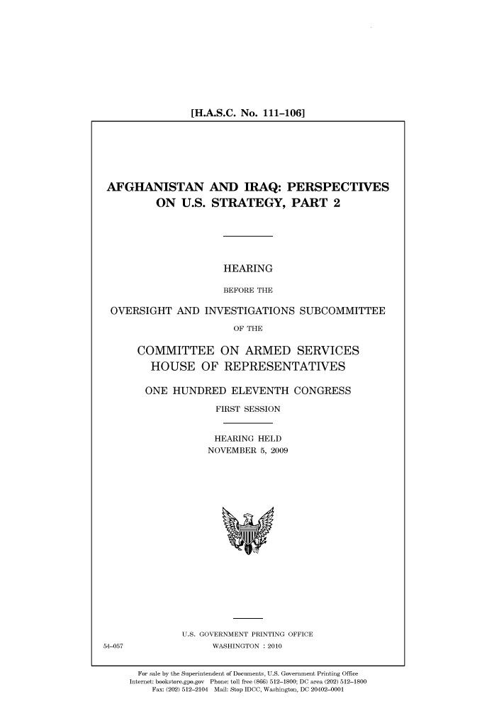 handle is hein.cbhear/cbhearings95644 and id is 1 raw text is: [H.A.S.C. No. 111-106]

AFGHANISTAN AND IRAQ: PERSPECTIVES
ON U.S. STRATEGY, PART 2

HEARING
BEFORE THE

OVERSIGHT AND INVESTIGATIONS SUBCOMMITTEE
OF THE
COMMITTEE ON ARMED SERVICES
HOUSE OF REPRESENTATIVES

ONE HUNDRED ELEVENTH CONGRESS
FIRST SESSION
HEARING HELD
NOVEMBER 5, 2009

U.S. GOVERNMENT PRINTING OFFICE
WASHINGTON :2010

For sale by the Superintendent of Documents, U.S. Government Printing Office
Internet: bookstore.gpo.gov Phone: toll free (866) 512-1800; DC area (202) 512-1800
Fax: (202) 512-2104 Mail: Stop IDCC, Washington, DC 20402-0001

54-057


