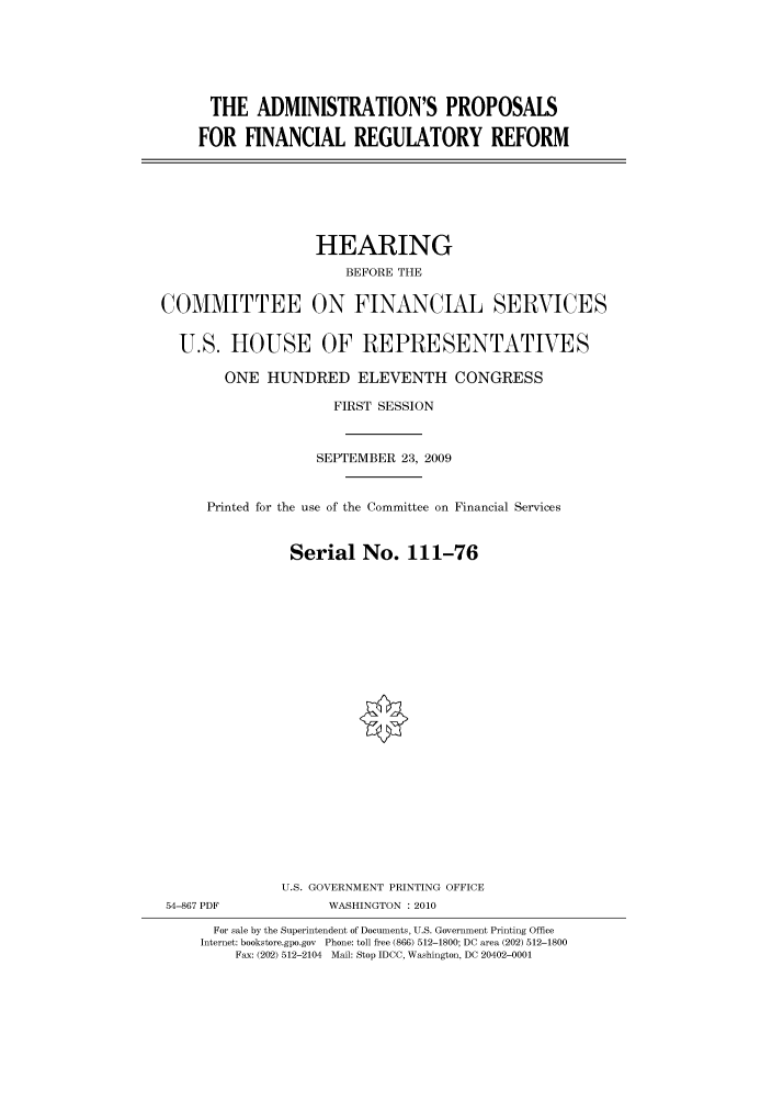 handle is hein.cbhear/cbhearings95709 and id is 1 raw text is: THE ADMINISTRATION'S PROPOSALS
FOR FINANCIAL REGULATORY REFORM

HEARING
BEFORE THE
COMMITTEE ON FINANCIAL SERVICES
U.S. HOUSE OF REPRESENTATIVES
ONE HUNDRED ELEVENTH CONGRESS
FIRST SESSION
SEPTEMBER 23, 2009
Printed for the use of the Committee on Financial Services
Serial No. 111-76
U.S. GOVERNMENT PRINTING OFFICE
54-867 PDF             WASHINGTON : 2010
For sale by the Superintendent of Documents, U.S. Government Printing Office
Internet: bookstore.gpo.gov Phone: toll free (866) 512-1800; DC area (202) 512-1800
Fax: (202) 512-2104 Mail: Stop IDCC, Washington, DC 20402-0001


