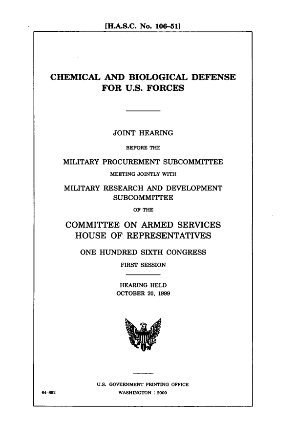 handle is hein.cbhear/cbhearings9571 and id is 1 raw text is: [H-A.S.C. No. 106-51]

CHEMICAL AND BIOLOGICAL DEFENSE
FOR U.S. FORCES
JOINT HEARING
BEFORE THE
MILITARY PROCUREMENT SUBCOMMITTEE
MEETING JOINTLY WITH
MILITARY RESEARCH AND DEVELOPMENT
SUBCOMMI'TTEE
OF THE
COMMITTEE ON ARMED SERVICES
HOUSE OF REPRESENTATIVES

ONE HUNDRED SIXTH CONGRESS
FIRST SESSION
HEARING HELD
OCTOBER 20, 1999

U.S. GOVERNMENT PRINTING OFFICE
WASHINGTON : 2000

64-892


