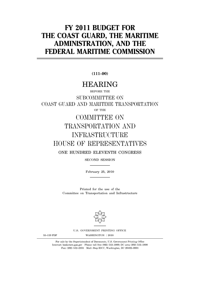handle is hein.cbhear/cbhearings95737 and id is 1 raw text is: FY 2011 BUDGET FOR
THE COAST GUARD, THE MARITIME
ADMINISTRATION, AND THE
FEDERAL MARITIME COMMISSION
(111-90)
HEARING
BEFORE THE
SUBCOMMITTEE ON
COAST GUARD AND MARITIME TRANSPORTATION
OF THE
COMMITTEE ON
TRANSPORTATION AND
INFRASTRUCTURE
HOUSE OF REPRESENTATIVES
ONE HUNDRED ELEVENTH CONGRESS
SECOND SESSION
February 25, 2010
Printed for the use of the
Committee on Transportation and Infrastructure
U.S. GOVERNMENT PRINTING OFFICE
55-119 PDF          WASHINGTON :2010
For sale by the Superintendent of Documents, U.S. Government Printing Office
Internet: bookstore.gpo.gov Phone: toll free (866) 512-1800; DC area (202) 512-1800
Fax: (202) 512-2104 Mail: Stop IDCC, Washington, DC 20402-0001


