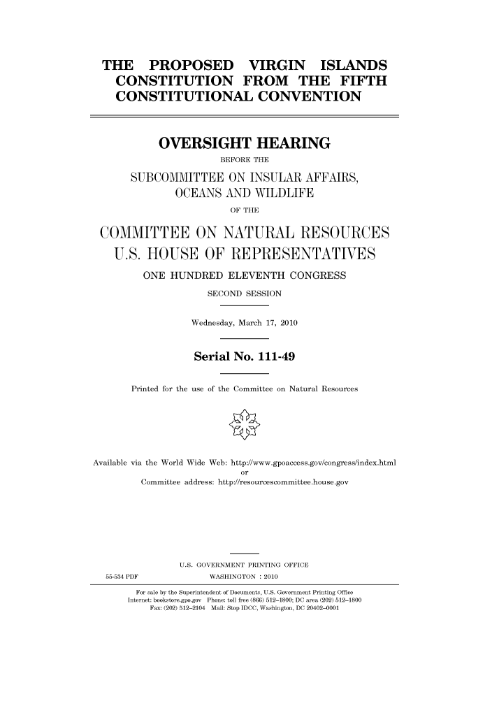 handle is hein.cbhear/cbhearings95779 and id is 1 raw text is: THE PROPOSED VIRGIN ISLANDS
CONSTITUTION FROM THE FIFTH
CONSTITUTIONAL CONVENTION

OVERSIGHT HEARING
BEFORE THE
SUBCOMMITTEE ON INSULAR AFFAIRS,
OCEANS AND WILDLIFE
OF THE

COMMITTEE ON NATURAL RESOURCES
U.S. HOUSE OF REPRESENTATIVES
ONE HUNDRED ELEVENTH CONGRESS
SECOND SESSION
Wednesday, March 17, 2010
Serial No. 111-49
Printed for the use of the Committee on Natural Resources
Available via the World Wide Web: http://www.gpoaccess.gov/congress/index.html
or
Committee address: http://resourcescommittee.house.gov
U.S. GOVERNMENT PRINTING OFFICE

55-534 PDF

WASHINGTON : 2010

For sale by the Superintendent of Documents, U.S. Government Printing Office
Internet: bookstore.gpo.gov Phone: toll free (866) 512-1800; DC area (202) 512-1800
Fax: (202) 512-2104 Mail: Stop IDCC, Washington, DC 20402-0001


