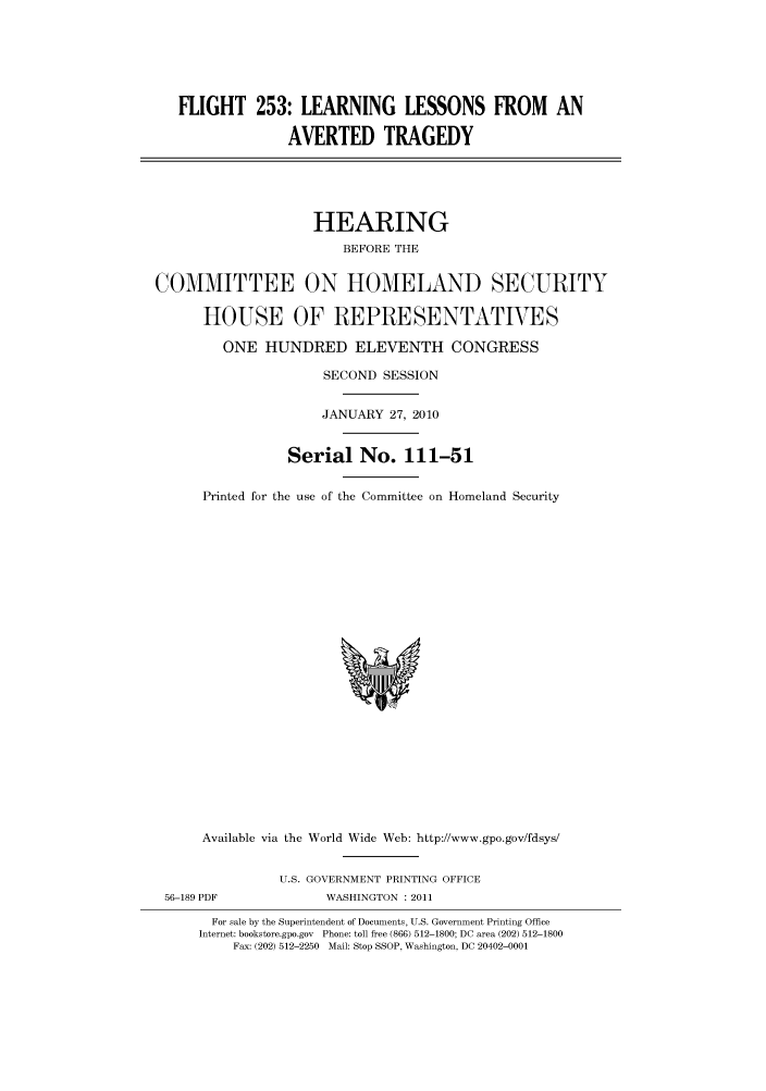 handle is hein.cbhear/cbhearings95851 and id is 1 raw text is: FLIGHT 253: LEARNING LESSONS FROM AN
AVERTED TRAGEDY
HEARING
BEFORE THE
COMMITTEE ON HOMELAND SECURITY
HOUSE OF REPRESENTATVES
ONE HUNDRED ELEVENTH CONGRESS
SECOND SESSION
JANUARY 27, 2010
Serial No. 111-51
Printed for the use of the Committee on Homeland Security

Available via the World Wide Web: http://www.gpo.gov/fdsys/

U.S. GOVERNMENT PRINTING OFFICE
WASHINGTON : 2011

For sale by the Superintendent of Documents, U.S. Government Printing Office
Internet: bookstore.gpo.gov Phone: toll free (866) 512-1800; DC area (202) 512-1800
Fax: (202) 512-2250 Mail: Stop SSOP, Washington, DC 20402-0001

56-189 PDF


