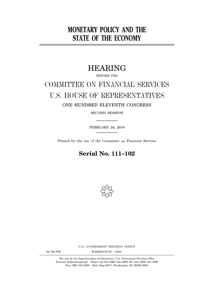 handle is hein.cbhear/cbhearings95907 and id is 1 raw text is: MONETARY POLICY AND THE
STATE OF THE ECONOMY

HEARING
BEFORE THE
COMMITTEE ON FINANCIAL SERVICES
U.S. HOUSE OF REPRESENTATIVES
ONE HUNDRED ELEVENTH CONGRESS
SECOND SESSION
FEBRUARY 24, 2010
Printed for the use of the Committee on Financial Services
Serial No. 111-102
U.S. GOVERNMENT PRINTING OFFICE
56-766 PDF             WASHINGTON : 2010
For sale by the Superintendent of Documents, U.S. Government Printing Office
Internet: bookstore.gpo.gov Phone: toll free (866) 512-1800; DC area (202) 512-1800
Fax: (202) 512-2104 Mail: Stop IDCC, Washington, DC 20402-0001


