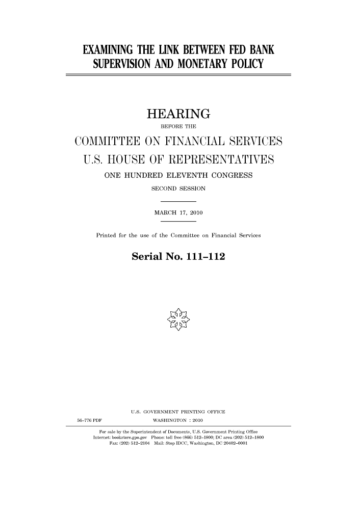handle is hein.cbhear/cbhearings95917 and id is 1 raw text is: EXAMINING THE LINK BETWEEN FED BANK
SUPERVISION AND MONETARY POLICY

HEARING
BEFORE THE
COMMITTEE ON FINANCIAL SERVICES
U.S. HOUSE OF REPRESENTATIVES
ONE HUNDRED ELEVENTH CONGRESS
SECOND SESSION
MARCH 17, 2010
Printed for the use of the Committee on Financial Services
Serial No. 111-112
U.S. GOVERNMENT PRINTING OFFICE
56-776 PDF             WASHINGTON : 2010
For sale by the Superintendent of Documents, U.S. Government Printing Office
Internet: bookstore.gpo.gov Phone: toll free (866) 512-1800; DC area (202) 512-1800
Fax: (202) 512-2104 Mail: Stop IDCC, Washington, DC 20402-0001


