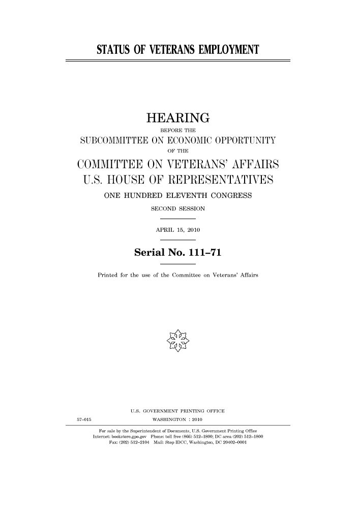 handle is hein.cbhear/cbhearings95950 and id is 1 raw text is: STATUS OF VETERANS EMPLOYMENT

HEARING
BEFORE THE
SUBCOMMITTEE ON ECONOMIC OPPORTUNITY
OF THE
COMMITTEE ON VETERANS' AFFAIRS
U.S. HOUSE OF REPRESENTATIVES
ONE HUNDRED ELEVENTH CONGRESS
SECOND SESSION
APRIL 15, 2010
Serial No. 111-71
Printed for the use of the Committee on Veterans' Affairs

U.S. GOVERNMENT PRINTING OFFICE
57-015                          WASHINGTON :2010
For sale by the Superintendent of Documents, U.S. Government Printing Office
Internet: bookstore.gpo.gov Phone: toll free (866) 512-1800; DC area (202) 512-1800
Fax: (202) 512-2104 Mail: Stop IDCC, Washington, DC 20402-0001


