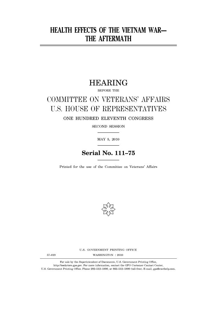 handle is hein.cbhear/cbhearings95954 and id is 1 raw text is: HEALTH EFFECTS OF THE VIETNAM WAR-
THE AFTERMATH
HEARING
BEFORE THE
COMMITTEE ON VETERANS' AFFAIRS
U.S. HOUSE OF REPRESENTATIVES
ONE HUNDRED ELEVENTH CONGRESS
SECOND SESSION
MAY 5, 2010
Serial No. 111-75
Printed for the use of the Committee on Veterans' Affairs
U.S. GOVERNMENT PRINTING OFFICE
57-019                 WASHINGTON : 2010
For sale by the Superintendent of Documents, U.S. Government Printing Office,
http://bookstore.gpo.gov. For more information, contact the GPO Customer Contact Center,
U.S. Government Printing Office. Phone 202-512-1800, or 866-512-1800 (toll-free). E-mail, gpo@custhelp.com.



