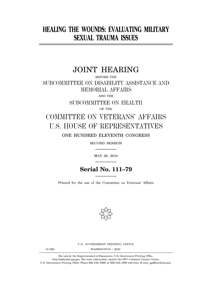 handle is hein.cbhear/cbhearings95958 and id is 1 raw text is: HEALING THE WOUNDS: EVALUATING MILITARY
SEXUAL TRAUMA ISSUES
JOINT HEARING
BEFORE THE
SUBCOMMITTEE ON DISABILITY ASSISTANCE AND
MEMORIAL AFFAIRS
AND THE
SUBCOMMITTEE ON HEALTH
OF THE
COMMITTEE ON VETERANS' AFFAIRS
U.S. HOUSE OF REPRESENTATIVES
ONE HUNDRED ELEVENTH CONGRESS
SECOND SESSION
MAY 20, 2010
Serial No. 111-79
Printed for the use of the Committee on Veterans' Affairs
U.S. GOVERNMENT PRINTING OFFICE
57-023                WASHINGTON : 2010
For sale by the Superintendent of Documents, U.S. Government Printing Office,
http://bookstore.gpo.gov. For more information, contact the GPO Customer Contact Center,
U.S. Government Printing Office. Phone 202-512-1800, or 866-512-1800 (toll-free). E-mail, gpo@custhelp.com.


