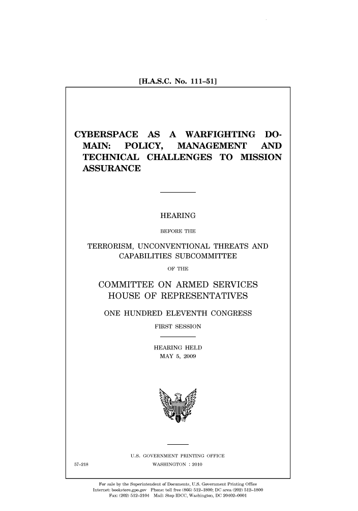 handle is hein.cbhear/cbhearings95994 and id is 1 raw text is: [H.A.S.C. No. 111-51]

CYBERSPACE AS A WARFIGHTING DO-
MAIN: POLICY, MANAGEMENT       AND
TECHNICAL CHALLENGES TO MISSION
ASSURANCE
HEARING
BEFORE THE
TERRORISM, UNCONVENTIONAL THREATS AND
CAPABILITIES SUBCOMMITTEE
OF THE

COMMITTEE ON ARMED SERVICES
HOUSE OF REPRESENTATIVES
ONE HUNDRED ELEVENTH CONGRESS
FIRST SESSION
HEARING HELD
MAY 5, 2009

U.S. GOVERNMENT PRINTING OFFICE
WASHINGTON :2010

57-218

For sale by the Superintendent of Documents, U.S. Government Printing Office
Internet: bookstore.gpo.gov Phone: toll free (866) 512-1800; DC area (202) 512-1800
Fax: (202) 512-2104 Mail: Stop IDCC, Washington, DC 20402-0001


