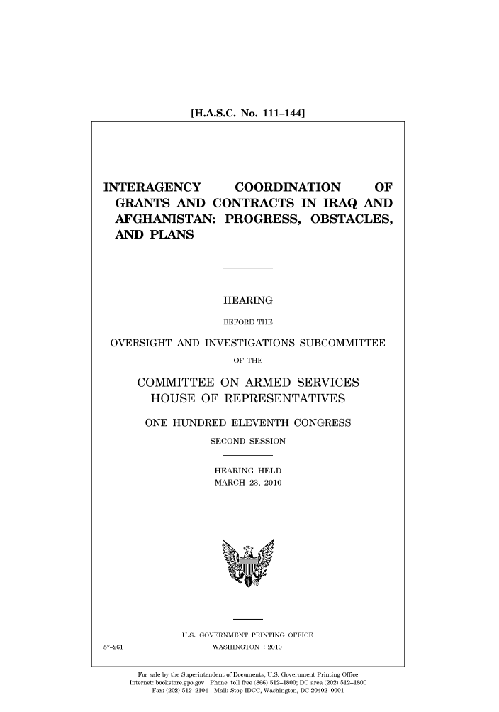 handle is hein.cbhear/cbhearings96004 and id is 1 raw text is: [H.A.S.C. No. 111-144]

INTERAGENCY     COORDINATION    OF
GRANTS AND CONTRACTS IN IRAQ AND
AFGHANISTAN: PROGRESS, OBSTACLES,
AND PLANS
HEARING
BEFORE THE
OVERSIGHT AND INVESTIGATIONS SUBCOMMITTEE
OF THE

COMMITTEE ON ARMED SERVICES
HOUSE OF REPRESENTATIVES
ONE HUNDRED ELEVENTH CONGRESS
SECOND SESSION
HEARING HELD
MARCH 23, 2010

U.S. GOVERNMENT PRINTING OFFICE
WASHINGTON :2010

57-261

For sale by the Superintendent of Documents, U.S. Government Printing Office
Internet: bookstore.gpo.gov Phone: toll free (866) 512-1800; DC area (202) 512-1800
Fax: (202) 512-2104 Mail: Stop IDCC, Washington, DC 20402-0001


