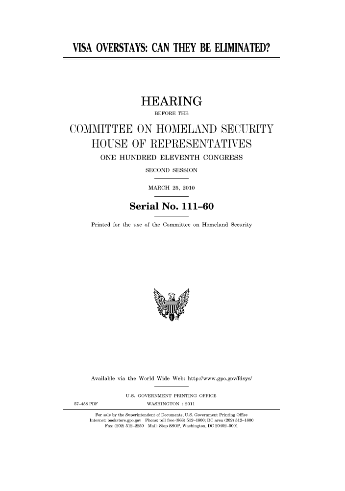 handle is hein.cbhear/cbhearings96028 and id is 1 raw text is: VISA OVERSTAYS: CAN THEY BE ELIMINATED?

HEARING
BEFORE THE
COMMITTEE ON HOMELAND SECURITY
HOUSE OF REPRESENTATVES
ONE HUNDRED ELEVENTH CONGRESS
SECOND SESSION
MARCH 25, 2010
Serial No. 111-60
Printed for the use of the Committee on Homeland Security

Available via the World Wide Web: http://www.gpo.gov/fdsys/
U.S. GOVERNMENT PRINTING OFFICE
57-458 PDF                     WASHINGTON : 2011
For sale by the Superintendent of Documents, U.S. Government Printing Office
Internet: bookstore.gpo.gov Phone: toll free (866) 512-1800; DC area (202) 512-1800
Fax: (202) 512-2250 Mail: Stop SSOP, Washington, DC 20402-0001


