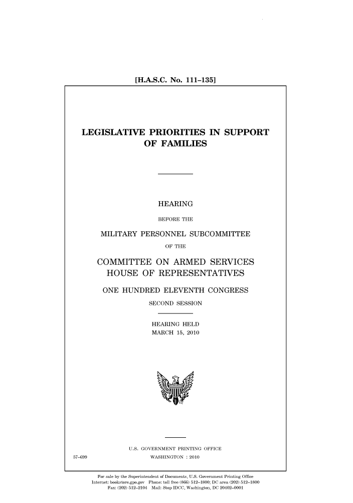 handle is hein.cbhear/cbhearings96061 and id is 1 raw text is: [H.A.S.C. No. 111-135]

LEGISLATIVE PRIORITIES IN SUPPORT
OF FAMILIES
HEARING
BEFORE THE
MILITARY PERSONNEL SUBCOMMITTEE
OF THE
COMMITTEE ON ARMED SERVICES
HOUSE OF REPRESENTATIVES
ONE HUNDRED ELEVENTH CONGRESS
SECOND SESSION
HEARING HELD
MARCH 15, 2010

U.S. GOVERNMENT PRINTING OFFICE
WASHINGTON :2010

57-699

For sale by the Superintendent of Documents, U.S. Government Printing Office
Internet: bookstore.gpo.gov Phone: toll free (866) 512-1800; DC area (202) 512-1800
Fax: (202) 512-2104 Mail: Stop IDCC, Washington, DC 20402-0001


