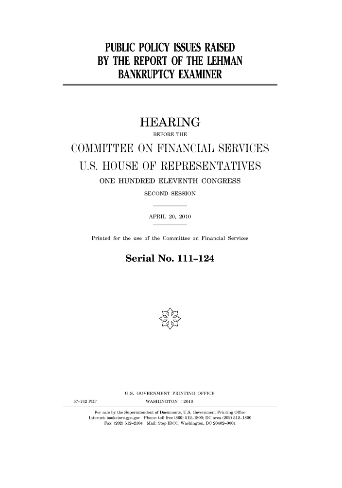 handle is hein.cbhear/cbhearings96072 and id is 1 raw text is: PUBLIC POLICY ISSUES RAISED
BY THE REPORT OF THE LEHMAN
BANKRUPTCY EXAMINER

HEARING
BEFORE THE
COMMITTEE ON FINANCIAL SERVICES
U.S. HOUSE OF REPRESENTATIVES
ONE HUNDRED ELEVENTH CONGRESS
SECOND SESSION
APRIL 20, 2010
Printed for the use of the Committee on Financial Services
Serial No. 111-124
U.S. GOVERNMENT PRINTING OFFICE
57-742 PDF             WASHINGTON : 2010
For sale by the Superintendent of Documents, U.S. Government Printing Office
Internet: bookstore.gpo.gov Phone: toll free (866) 512-1800; DC area (202) 512-1800
Fax: (202) 512-2104 Mail: Stop IDCC, Washington, DC 20402-0001


