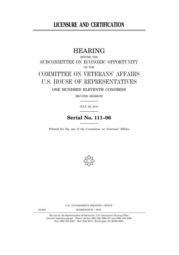 handle is hein.cbhear/cbhearings96138 and id is 1 raw text is: LICENSURE AND CERTIFICATION

HEARING
BEFORE THE
SUBCOMMITTEE ON ECONOMIC OPPORTUNITY
OF THE
COMMITTEE ON VETERANS' AFFAIRS
U.S. HOUSE OF REPRESENTATIVES
ONE HUNDRED ELEVENTH CONGRESS
SECOND SESSION
JULY 29, 2010
Serial No. 111-96
Printed for the use of the Committee on Veterans' Affairs

U.S. GOVERNMENT PRINTING OFFICE
58-063                          WASHINGTON : 2011
For sale by the Superintendent of Documents, U.S. Government Printing Office
Internet: bookstore.gpo.gov Phone: toll free (866) 512-1800; DC area (202) 512-1800
Fax: (202) 512-2104 Mail: Stop IDCC, Washington, DC 20402-0001


