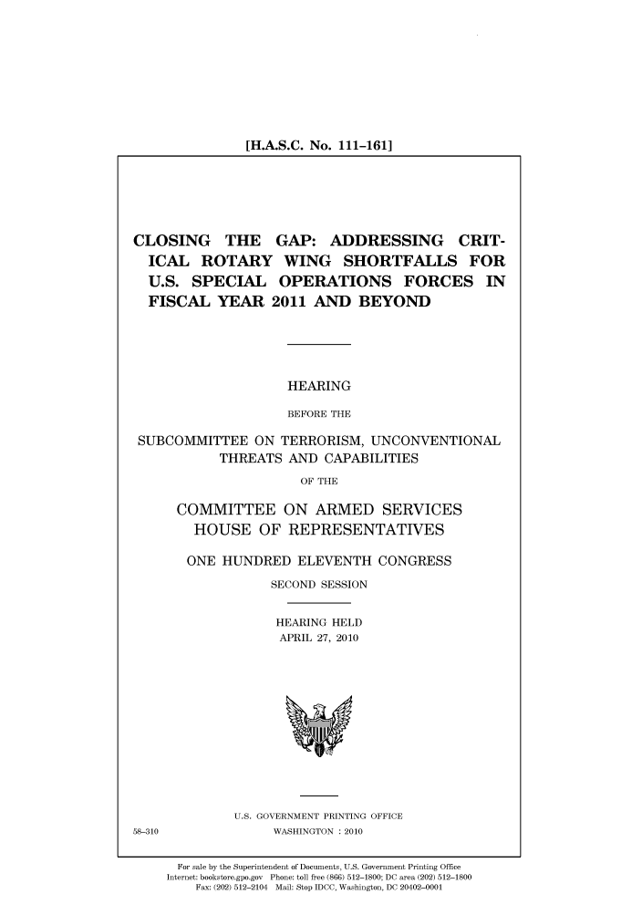 handle is hein.cbhear/cbhearings96187 and id is 1 raw text is: [H.A.S.C. No. 111-161]

CLOSING THE GAP: ADDRESSING CRIT-
ICAL ROTARY WING SHORTFALLS FOR
U.S. SPECIAL OPERATIONS FORCES IN
FISCAL YEAR 2011 AND BEYOND
HEARING
BEFORE THE
SUBCOMMITTEE ON TERRORISM, UNCONVENTIONAL
THREATS AND CAPABILITIES
OF THE

COMMITTEE ON ARMED SERVICES
HOUSE OF REPRESENTATIVES
ONE HUNDRED ELEVENTH CONGRESS
SECOND SESSION
HEARING HELD
APRIL 27, 2010

U.S. GOVERNMENT PRINTING OFFICE
WASHINGTON :2010

58-310

For sale by the Superintendent of Documents, U.S. Government Printing Office
Internet: bookstore.gpo.gov Phone: toll free (866) 512-1800; DC area (202) 512-1800
Fax: (202) 512-2104 Mail: Stop IDCC, Washington, DC 20402-0001


