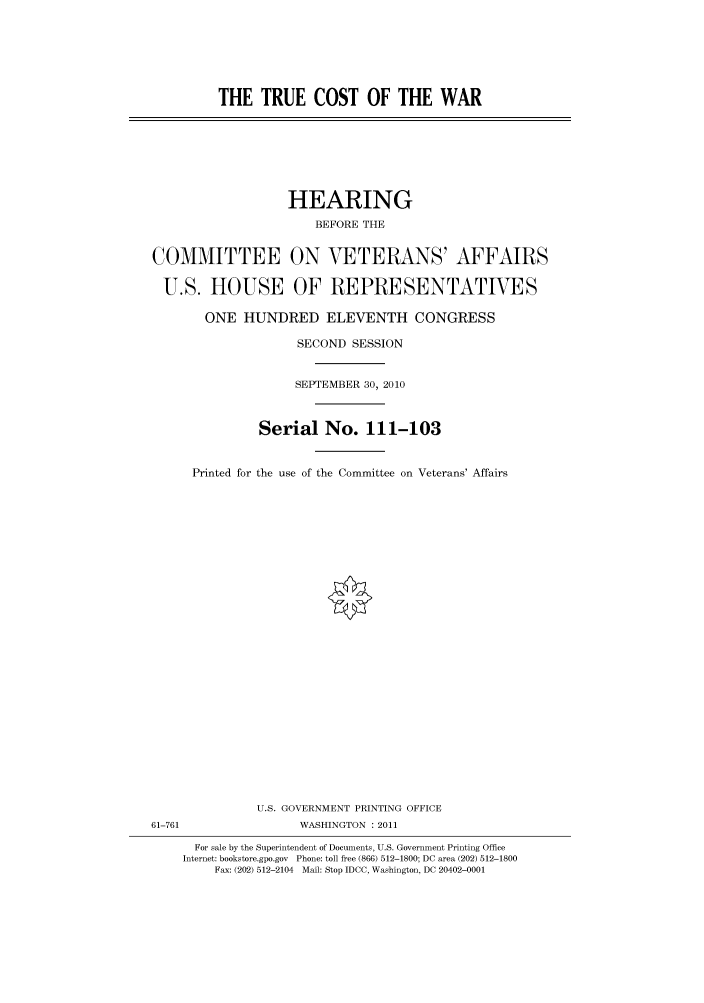 handle is hein.cbhear/cbhearings96222 and id is 1 raw text is: THE TRUE COST OF THE WAR

HEARING
BEFORE THE
COMMITTEE ON VETERANS' AFFAIRS
U.S. HOUSE OF REPRESENTATIVES
ONE HUNDRED ELEVENTH CONGRESS
SECOND SESSION
SEPTEMBER 30, 2010
Serial No. 111-103
Printed for the use of the Committee on Veterans' Affairs

U.S. GOVERNMENT PRINTING OFFICE
61-761                          WASHINGTON : 2011
For sale by the Superintendent of Documents, U.S. Government Printing Office
Internet: bookstore.gpo.gov Phone: toll free (866) 512-1800; DC area (202) 512-1800
Fax: (202) 512-2104 Mail: Stop IDCC, Washington, DC 20402-0001


