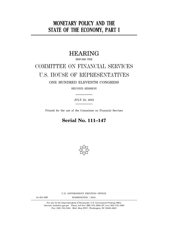 handle is hein.cbhear/cbhearings96239 and id is 1 raw text is: MONETARY POLICY AND THE
STATE OF THE ECONOMY, PART I

HEARING
BEFORE THE
COMMITTEE ON FINANCIAL SERVICES
U.S. HOUSE OF REPRESENTATIVES
ONE HUNDRED ELEVENTH CONGRESS
SECOND SESSION
JULY 22, 2010
Printed for the use of the Committee on Financial Services
Serial No. 111-147
U.S. GOVERNMENT PRINTING OFFICE
61-851 PDF             WASHINGTON :2010
For sale by the Superintendent of Documents, U.S. Government Printing Office
Internet: bookstore.gpo.gov Phone: toll free (866) 512-1800; DC area (202) 512-1800
Fax: (202) 512-2104 Mail: Stop IDCC, Washington, DC 20402-0001


