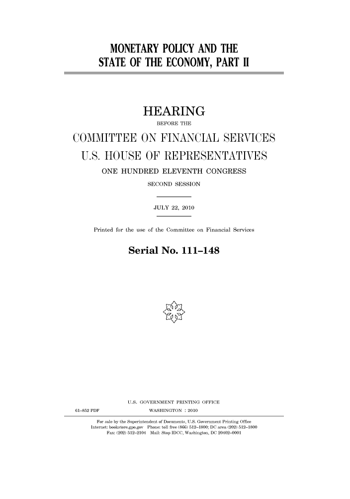 handle is hein.cbhear/cbhearings96240 and id is 1 raw text is: MONETARY POLICY AND THE
STATE OF THE ECONOMY, PART II

HEARING
BEFORE THE
COMMITTEE ON FINANCIAL SERVICES
U.S. HOUSE OF REPRESENTATIVES
ONE HUNDRED ELEVENTH CONGRESS
SECOND SESSION
JULY 22, 2010
Printed for the use of the Committee on Financial Services
Serial No. 111-148
U.S. GOVERNMENT PRINTING OFFICE
61-852 PDF             WASHINGTON : 2010
For sale by the Superintendent of Documents, U.S. Government Printing Office
Internet: bookstore.gpo.gov Phone: toll free (866) 512-1800; DC area (202) 512-1800
Fax: (202) 512-2104 Mail: Stop IDCC, Washington, DC 20402-0001


