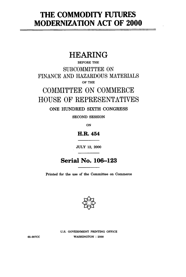 handle is hein.cbhear/cbhearings9625 and id is 1 raw text is: THE COMMODITY FUTURES
MODERNIZATION ACT OF 2000
HEARING
BEFORE THE
SUBCOMMITTEE ON
FINANCE AND HAZARDOUS MATERIALS
OF THE
COMMITTEE ON COMMERCE
HOUSE OF REPRESENTATIVES
ONE HJNDRED SIXTH CONGRESS
SECOND SESSION
ON
H.R. 454
JULY 12, 2000
Serial No. 106-123
Printed for the use of the Committee on Commerce
U.S. GOVERNMENT PRINTING OFFICE
65-907CC       WASHINGTON : 2000


