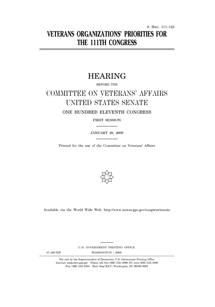 handle is hein.cbhear/cbhearings96451 and id is 1 raw text is: S. HRG. 111-123
VETERANS ORGANIZATIONS' PRIORITIES FOR
THE 111TH CONGRESS
HEARING
BEFORE THE
COMMITTEE ON VETERANS' AFFAIRS
UNITED STATES SENATE
ONE HUNDRED ELEVENTH CONGRESS
FIRST SESSION
JANUARY 28, 2009
Printed for the use of the Committee on Veterans' Affairs
Available via the World Wide Web: http://www.access.gpo.gov/congress/senate
U.S. GOVERNMENT PRINTING OFFICE
47-120 PDF             WASHINGTON : 2009
For sale by the Superintendent of Documents, U.S. Government Printing Office
Internet: bookstore.gpo.gov Phone: toll free (866) 512-1800; DC area (202) 512-1800
Fax: (202) 512-2104 Mail: Stop IDCC, Washington, DC 20402-0001


