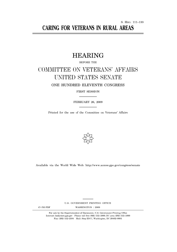 handle is hein.cbhear/cbhearings96466 and id is 1 raw text is: S. HRG. 111-133
CARING FOR VETERANS IN RURAL AREAS

HEARING
BEFORE THE
COMMITTEE ON VETERANS' AFFAIRS
UNITED STATES SENATE
ONE HUNDRED ELEVENTH CONGRESS
FIRST SESSION
FEBRUARY 26, 2009
Printed for the use of the Committee on Veterans' Affairs
Available via the World Wide Web: http://www.access.gpo.gov/congress/senate
U.S. GOVERNMENT PRINTING OFFICE
47-763 PDF               WASHINGTON : 2009
For sale by the Superintendent of Documents, U.S. Government Printing Office
Internet: bookstore.gpo.gov Phone: toll free (866) 512-1800; DC area (202) 512-1800
Fax: (202) 512-2104 Mail: Stop IDCC, Washington, DC 20402-0001


