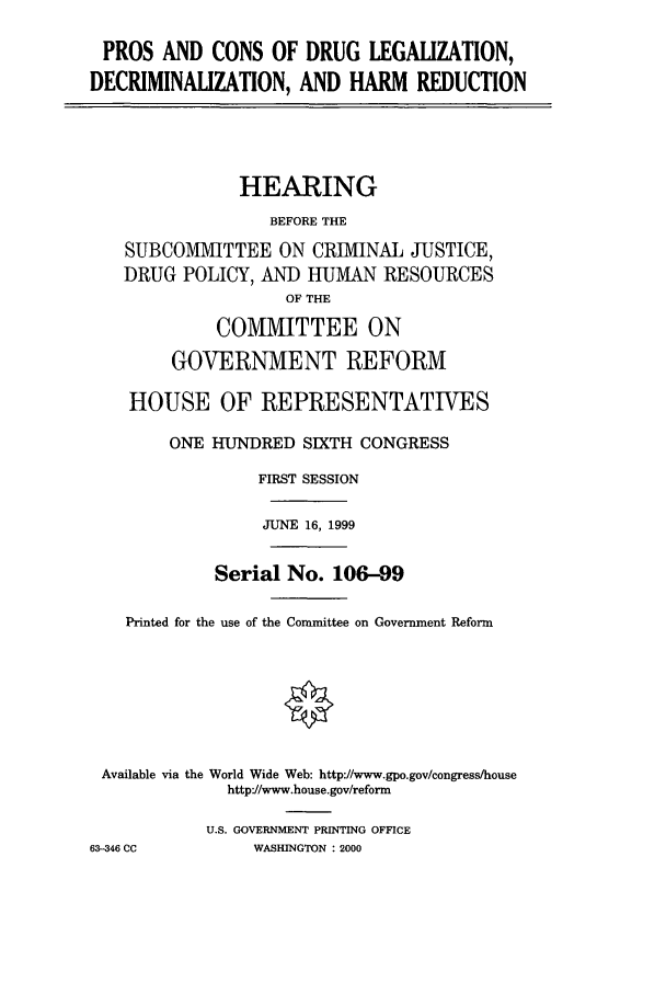 handle is hein.cbhear/cbhearings9649 and id is 1 raw text is: PROS AND CONS OF DRUG LEGALIZATION,
DECRIMINALIZATION, AND HARM REDUCTION

HEARING
BEFORE THE
SUBCOMMITTEE ON CRIMINAL JUSTICE,
DRUG POLICY, AND HUMAN RESOURCES
OF THE
COMMITTEE ON
GOVERNMENT REFORM
HOUSE OF REPRESENTATIVES
ONE HUNDRED SIXTH CONGRESS
FIRST SESSION
JUNE 16, 1999
Serial No. 106-99
Printed for the use of the Committee on Government Reform
Available via the World Wide Web: http://www.gpo.gov/congress/house
http'//www.house.gov/reform
U.S. GOVERNMENT PRINTING OFFICE
63-346 CC          WASHINGTON : 2000


