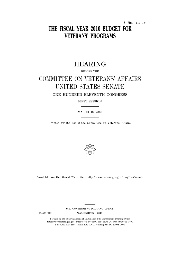 handle is hein.cbhear/cbhearings96494 and id is 1 raw text is: S. HRG. 111-167
THE FISCAL YEAR 2010 BUDGET FOR
VETERANS' PROGRAMS
HEARING
BEFORE THE
COMMITTEE ON VETERANS' AFFAIRS
UNITED STATES SENATE
ONE HUNDRED ELEVENTH CONGRESS
FIRST SESSION
MARCH 10, 2009
Printed for the use of the Committee on Veterans' Affairs
Available via the World Wide Web: http://www.access.gpo.gov/congress/senate
U.S. GOVERNMENT PRINTING OFFICE
48-526 PDF               WASHINGTON :2010
For sale by the Superintendent of Documents, U.S. Government Printing Office
Internet: bookstore.gpo.gov Phone: toll free (866) 512-1800; DC area (202) 512-1800
Fax: (202) 512-2104 Mail: Stop IDCC, Washington, DC 20402-0001


