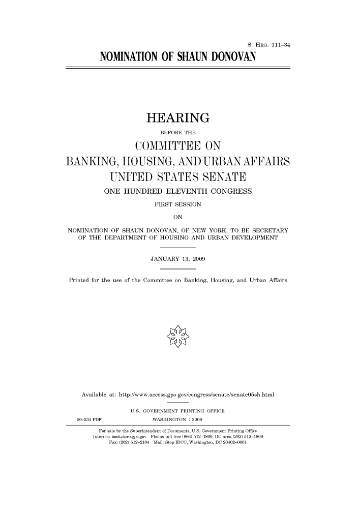 handle is hein.cbhear/cbhearings96546 and id is 1 raw text is: S. HRG. 111-34
NOMINATION OF SHAUN DONOVAN

HEARING
BEFORE THE
COMMITTEE ON
BANKING, HOUSING, AND URBAN AFFAIRS
UNITED STATES SENATE
ONE HUNDRED ELEVENTH CONGRESS
FIRST SESSION
ON
NOMINATION OF SHAUN DONOVAN, OF NEW YORK, TO BE SECRETARY
OF THE DEPARTMENT OF HOUSING AND URBAN DEVELOPMENT
JANUARY 13, 2009
Printed for the use of the Committee on Banking, Housing, and Urban Affairs
Available at: http://www.access.gpo.gov/congress/senate/senate05sh.html
U.S. GOVERNMENT PRINTING OFFICE
50-234 PDF           WASHINGTON : 2009
For sale by the Superintendent of Documents, U.S. Government Printing Office
Internet: bookstore.gpo.gov Phone: toll free (866) 512-1800; DC area (202) 512-1800
Fax: (202) 512-2104 Mail: Stop IDCC, Washington, DC 20402-0001


