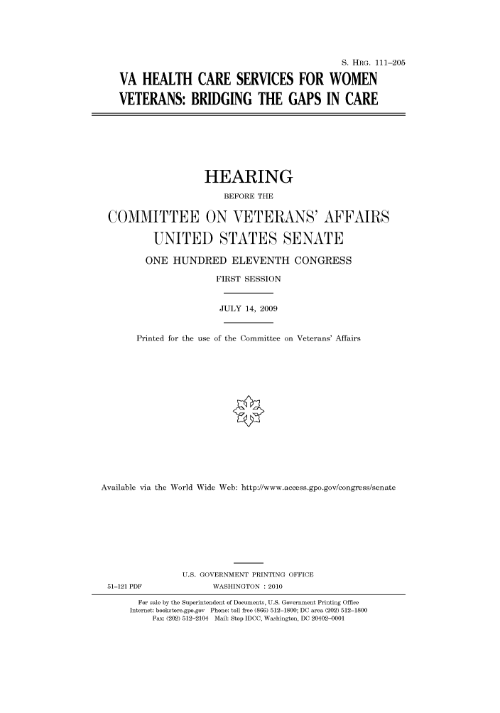 handle is hein.cbhear/cbhearings96604 and id is 1 raw text is: S. HRG. 111-205
VA HEALTH CARE SERVICES FOR WOMEN
VETERANS: BRIDGING THE GAPS IN CARE
HEARING
BEFORE THE
COMMITTEE ON VETERANS' AFFAIRS
UNITED STATES SENATE
ONE HUNDRED ELEVENTH CONGRESS
FIRST SESSION
JULY 14, 2009
Printed for the use of the Committee on Veterans' Affairs
Available via the World Wide Web: http://www.access.gpo.gov/congress/senate
U.S. GOVERNMENT PRINTING OFFICE
51-121 PDF              WASHINGTON :2010
For sale by the Superintendent of Documents, U.S. Government Printing Office
Internet: bookstore.gpo.gov Phone: toll free (866) 512-1800; DC area (202) 512-1800
Fax: (202) 512-2104 Mail: Stop IDCC, Washington, DC 20402-0001


