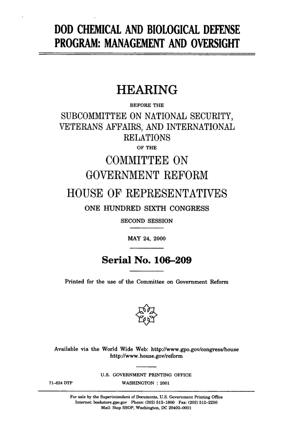 handle is hein.cbhear/cbhearings9664 and id is 1 raw text is: DOD CHEMICAL AND BIOLOGICAL DEFENSE
PROGRAM: MANAGEMENT AND OVERSIGHT

HEARING
BEFORE THE
SUBCOMMITTEE ON NATIONAL SECURITY,
VETERANS AFFAIRS, AND INTERNATIONAL
RELATIONS
OF THE
COMMITTEE ON
GOVERNMENT REFORM
HOUSE OF REPRESENTATIVES
ONE HUNDRED SIXTH CONGRESS
SECOND SESSION
MAY 24, 2000
Serial No. 106-209
Printed for the use of the Committee on Government Reform
Available via the World Wide Web: http:/www.gpo.gov/congress/house
http'//www.house.gov/reform

71-624 DTP

U.S. GOVERNMENT PRINTING OFFICE
WASHINGTON : 2001

For sale by the Superintendent of Documents, U.S. Government Printing Office
Internet: bookstore.gpo.gov Phone: (202) 512-1800 Fax: (202) 512-2250
Mail: Stop SSOP, Washington, DC 20402-0001


