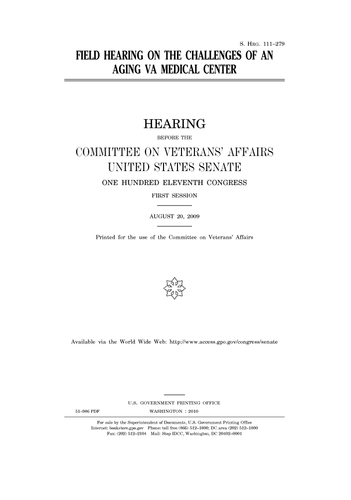 handle is hein.cbhear/cbhearings96661 and id is 1 raw text is: S. HRG. 111-279
FIELD HEARING ON THE CHALLENGES OF AN
AGING VA MEDICAL CENTER
HEARING
BEFORE THE
COMMITTEE ON VETERANS' AFFAIRS
UNITED STATES SENATE
ONE HUNDRED ELEVENTH CONGRESS
FIRST SESSION
AUGUST 20, 2009
Printed for the use of the Committee on Veterans' Affairs
Available via the World Wide Web: http://www.access.gpo.gov/congress/senate
U.S. GOVERNMENT PRINTING OFFICE
51-986 PDF              WASHINGTON :2010
For sale by the Superintendent of Documents, U.S. Government Printing Office
Internet: bookstore.gpo.gov Phone: toll free (866) 512-1800; DC area (202) 512-1800
Fax: (202) 512-2104 Mail: Stop IDCC, Washington, DC 20402-0001


