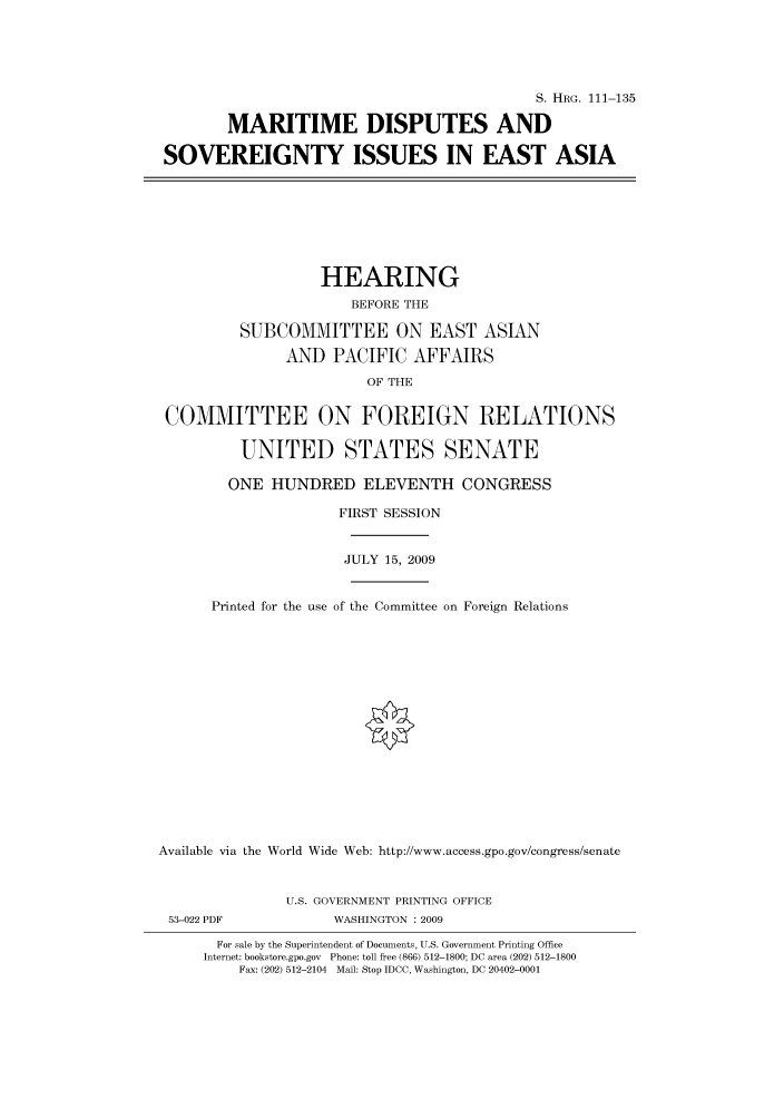 handle is hein.cbhear/cbhearings96725 and id is 1 raw text is: S. HRG. 111-135
MARITIME DISPUTES AND
SOVEREIGNTY ISSUES IN EAST ASIA
HEARING
BEFORE THE
SUBCOMMITTEE ON EAST ASIAN
AND PACIFIC AFFAIRS
OF THE
COMMITTEE ON FOREIGN RELATIONS
UNITED STATES SENATE
ONE HUNDRED ELEVENTH CONGRESS
FIRST SESSION
JULY 15, 2009
Printed for the use of the Committee on Foreign Relations
Available via the World Wide Web: http://www.access.gpo.gov/congress/senate
U.S. GOVERNMENT PRINTING OFFICE
53-022 PDF             WASHINGTON : 2009
For sale by the Superintendent of Documents, U.S. Government Printing Office
Internet: bookstore.gpo.gov Phone: toll free (866) 512-1800; DC area (202) 512-1800
Fax: (202) 512-2104 Mail: Stop IDCC, Washington, DC 20402-0001


