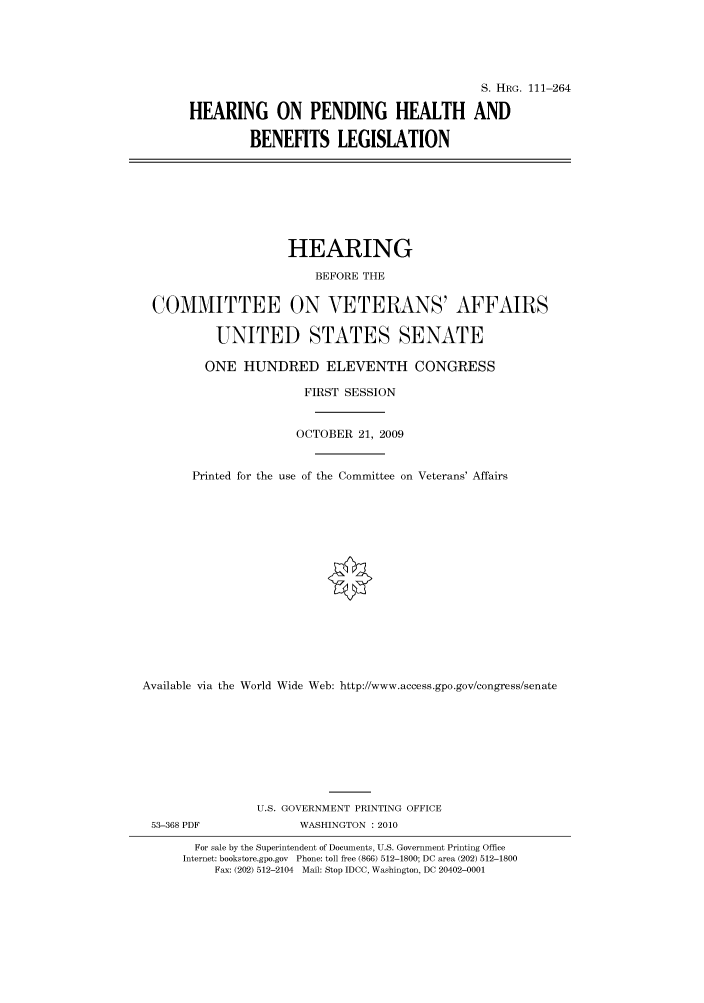 handle is hein.cbhear/cbhearings96760 and id is 1 raw text is: S. HRG. 111-264
HEARING ON PENDING HEALTH AND
BENEFITS LEGISLATION
HEARING
BEFORE THE
COMMITTEE ON VETERANS' AFFAIRS
UNITED STATES SENATE
ONE HUNDRED ELEVENTH CONGRESS
FIRST SESSION
OCTOBER 21, 2009
Printed for the use of the Committee on Veterans' Affairs
Available via the World Wide Web: http://www.access.gpo.gov/congress/senate
U.S. GOVERNMENT PRINTING OFFICE
53-368 PDF               WASHINGTON :2010
For sale by the Superintendent of Documents, U.S. Government Printing Office
Internet: bookstore.gpo.gov Phone: toll free (866) 512-1800; DC area (202) 512-1800
Fax: (202) 512-2104 Mail: Stop IDCC, Washington, DC 20402-0001


