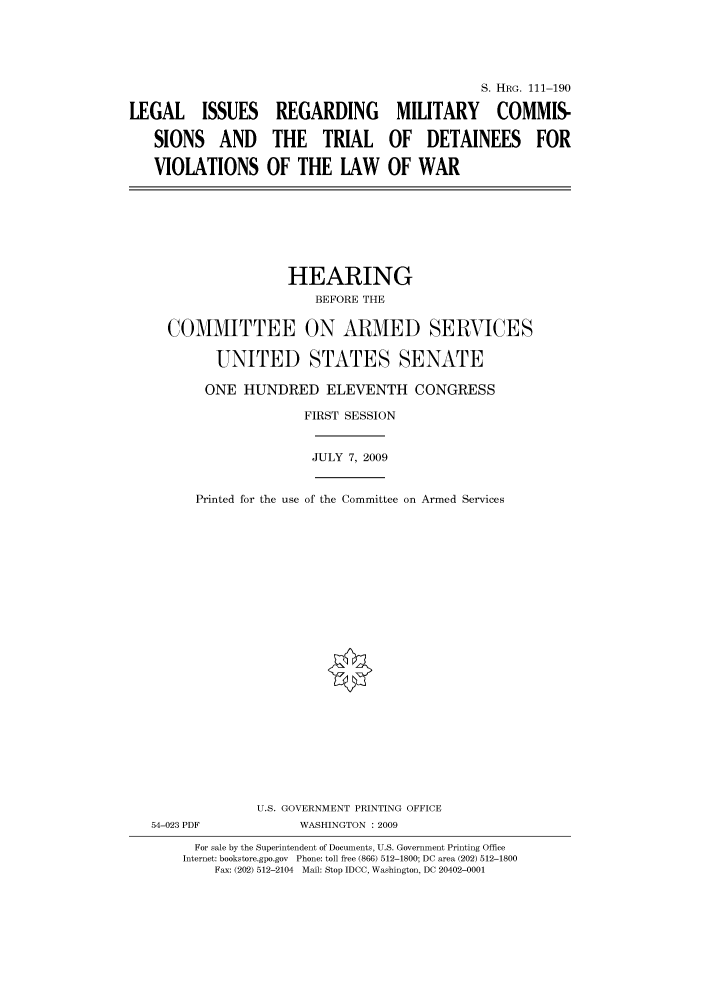 handle is hein.cbhear/cbhearings96809 and id is 1 raw text is: LEGAL ISSUES
SIONS AND
VIOLATIONS

S. HRG. 111-190
REGARDING MILITARY COMMIS-
THE TRIAL OF DETAINEES FOR
OF THE LAW OF WAR

HEARING
BEFORE THE
COMMITTEE ON ARMED SERVICES
UNITED STATES SENATE

ONE HUNDRED ELEVENTH CONGRESS

Printed for the use

FIRST SESSION
JULY 7, 2009
of the Committee on Armed Services

U.S. GOVERNMENT PRINTING OFFICE
54-023 PDF                      WASHINGTON : 2009
For sale by the Superintendent of Documents, U.S. Government Printing Office
Internet: bookstore.gpo.gov Phone: toll free (866) 512-1800; DC area (202) 512-1800
Fax: (202) 512-2104 Mail: Stop IDCC, Washington, DC 20402-0001


