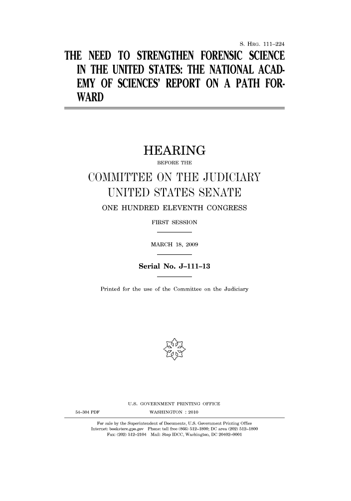 handle is hein.cbhear/cbhearings96836 and id is 1 raw text is: S. HRG. 111-224
THE NEED TO STRENGTHEN FORENSIC SCIENCE
IN THE UNITED STATES: THE NATIONAL ACAD-
EMY OF SCIENCES' REPORT ON A PATH FOR-
WARD
HEARING
BEFORE THE
COMMITTEE ON THE JUDICIARY
UNITED STATES SENATE
ONE HUNDRED ELEVENTH CONGRESS
FIRST SESSION
MARCH 18, 2009
Serial No. J-111-13
Printed for the use of the Committee on the Judiciary
U.S. GOVERNMENT PRINTING OFFICE
54-304 PDF            WASHINGTON : 2010
For sale by the Superintendent of Documents, U.S. Government Printing Office
Internet: bookstore.gpo.gov Phone: toll free (866) 512-1800; DC area (202) 512-1800
Fax: (202) 512-2104 Mail: Stop IDCC, Washington, DC 20402-0001


