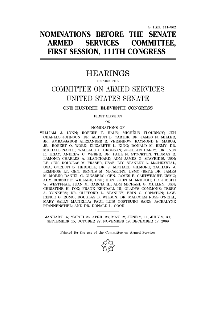handle is hein.cbhear/cbhearings97003 and id is 1 raw text is: S. HRG. 111-362
NOMINATIONS BEFORE THE SENATE
ARMED          SERVICES          COMMITTEE,
FIRST SESSION, 111TH CONGRESS
HEARINGS
BEFORE THE
COMMITTEE ON ARMED SERVICES
UNITED STATES SENATE
ONE HUNDRED ELEVENTH CONGRESS
FIRST SESSION
ON
NOMINATIONS OF
WILLIAM J. LYNN; ROBERT F. HALE; MICHELE FLOURNOY; JEH
CHARLES JOHNSON; DR. ASHTON B. CARTER; DR. JAMES N. MILLER,
JR.; AMBASSADOR ALEXANDER R. VERSHBOW; RAYMOND E. MABUS,
JR.; ROBERT 0. WORK; ELIZABETH L. KING; DONALD M. REMY; DR.
MICHAEL NACHT; WALLACE C. GREGSON; JO-ELLEN DARCY; DR. INES
R. TRIAY; ANDREW C. WEBER; DR. PAUL N. STOCKTON; THOMAS R.
LAMONT; CHARLES A. BLANCHARD; ADM JAMES G. STAVRIDIS, USN;
LT. GEN. DOUGLAS M. FRASER, USAF; LTG STANLEY A. McCHRYSTAL,
USA; GORDON S. HEDDELL; DR. J. MICHAEL GILMORE; ZACHARY J.
LEMNIOS; LT. GEN. DENNIS M. McCARTHY, USMC (RET.); DR. JAMES
M. MORIN; DANIEL G. GINSBERG; GEN. JAMES E. CARTWRIGHT, USMC;
ADM ROBERT F. WILLARD, USN; HON. JOHN M. McHUGH; DR. JOSEPH
W. WESTPHAL; JUAN M. GARCIA III; ADM MICHAEL G. MULLEN, USN;
CHRISTINE H. FOX; FRANK KENDALL III; GLADYS COMMONS; TERRY
A. YONKERS; DR. CLIFFORD L. STANLEY; ERIN C. CONATON; LAW-
RENCE G. ROMO; DOUGLAS B. WILSON; DR. MALCOLM ROSS O'NEILL;
MARY SALLY MATIELLA; PAUL LUIS OOSTBURG SANZ; JACKALYNE
PFANNENSTIEL; AND DR. DONALD L. COOK
JANUARY 15; MARCH 26; APRIL 28; MAY 12; JUNE 2, 11; JULY 9, 30;
SEPTEMBER 15; OCTOBER 22; NOVEMBER 19; DECEMBER 17, 2009

Printed for the use of the Committee on Armed Services


