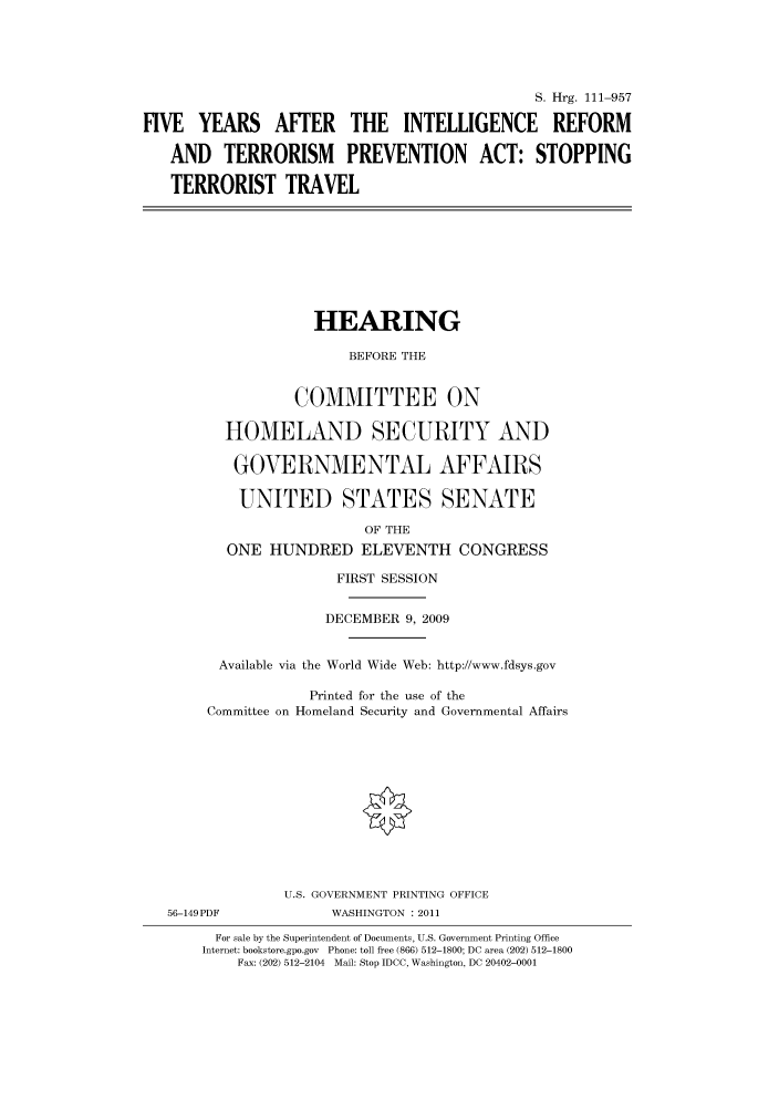 handle is hein.cbhear/cbhearings97032 and id is 1 raw text is: S. Hrg. 111-957
FIVE YEARS AFTER THE INTELLIGENCE REFORM
AND TERRORISM PREVENTION ACT: STOPPING
TERRORIST TRAVEL
HEARING
BEFORE THE
COMMITTEE ON
HOMELAND SECURITY AND
GOVERNMENTAL AFFAIRS
UNITED STATES SENATE
OF THE
ONE HUNDRED ELEVENTH CONGRESS
FIRST SESSION
DECEMBER 9, 2009
Available via the World Wide Web: http://www.fdsys.gov
Printed for the use of the
Committee on Homeland Security and Governmental Affairs
U.S. GOVERNMENT PRINTING OFFICE
56-149PDF             WASHINGTON : 2011
For sale by the Superintendent of Documents, U.S. Government Printing Office
Internet: bookstore.gpo.gov Phone: toll free (866) 512-1800; DC area (202) 512-1800
Fax: (202) 512-2104 Mail: Stop IDCC, Washington, DC 20402-0001


