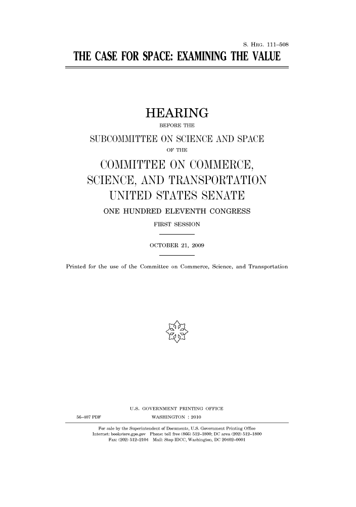 handle is hein.cbhear/cbhearings97062 and id is 1 raw text is: S. HRG. 111-508
THE CASE FOR SPACE: EXAMINING THE VALUE

HEARING
BEFORE THE
SUBCOMMITTEE ON SCIENCE AND SPACE
OF THE
COMMITTEE ON COMMERCE,
SCIENCE, AND TRANSPORTATION
UNITED STATES SENATE
ONE HUNDRED ELEVENTH CONGRESS
FIRST SESSION
OCTOBER 21, 2009
Printed for the use of the Committee on Commerce, Science, and Transportation
U.S. GOVERNMENT PRINTING OFFICE
56-407 PDF             WASHINGTON : 2010
For sale by the Superintendent of Documents, U.S. Government Printing Office
Internet: bookstore.gpo.gov Phone: toll free (866) 512-1800; DC area (202) 512-1800
Fax: (202) 512-2104 Mail: Stop IDCC, Washington, DC 20402-0001


