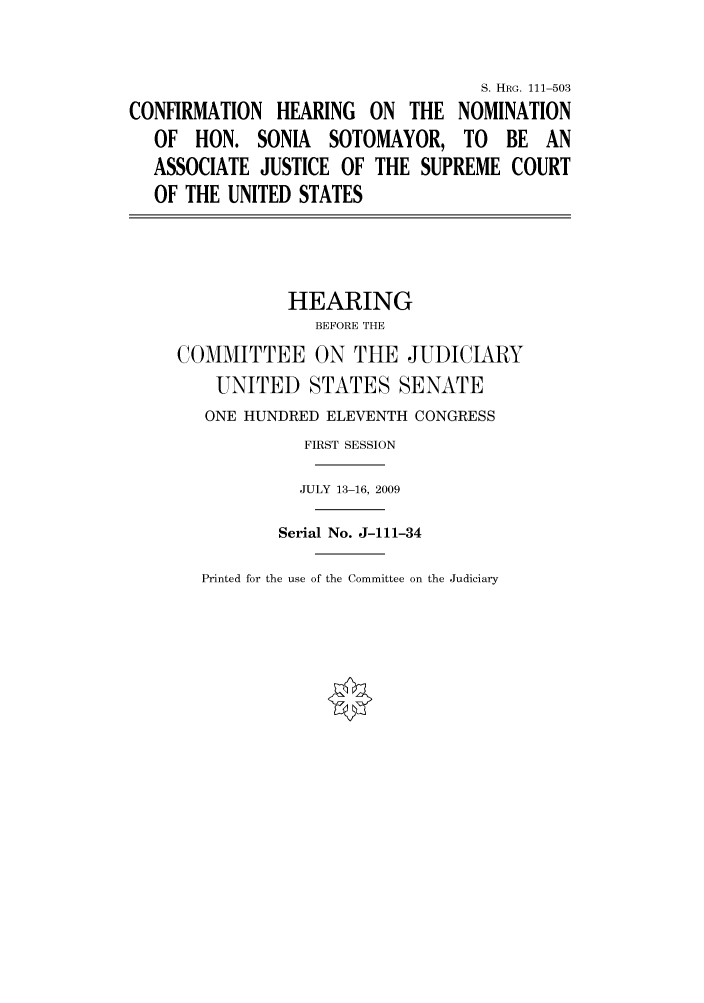 handle is hein.cbhear/cbhearings97127 and id is 1 raw text is: S. HRG. 111-503
CONFIRMATION HEARING ON THE NOMINATION
OF HON. SONIA SOTOMAYOR, TO BE AN
ASSOCIATE JUSTICE OF THE SUPREME COURT
OF THE UNITED STATES
HEARING
BEFORE THE
COMMITTEE ON THE JUDICIARY
UNITED STATES SENATE
ONE HUNDRED ELEVENTH CONGRESS
FIRST SESSION
JULY 13-16, 2009
Serial No. J-111-34

Printed for the use of the Committee on the Judiciary


