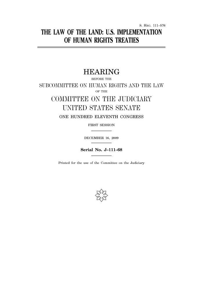 handle is hein.cbhear/cbhearings97191 and id is 1 raw text is: S. HRG. 111-576
THE LAW OF THE LAND: U.S. IMPLEMENTATION
OF HUMAN RIGHTS TREATIES
HEARING
BEFORE THE
SUBCOMMITTEE ON HUMAN RIGHTS AND THE LAW
OF THE
COMMITTEE ON THE JUDICIARY
UNITED STATES SENATE
ONE HUNDRED ELEVENTH CONGRESS
FIRST SESSION
DECEMBER 16, 2009
Serial No. J-111-68

Printed for the use of the Committee on the Judiciary


