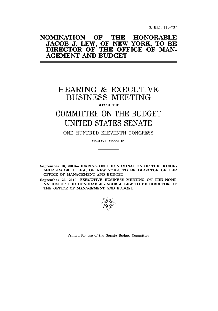handle is hein.cbhear/cbhearings97226 and id is 1 raw text is: S. HRG. 111-737

NOMINATION OF THE HONORABLE
JACOB J. LEW, OF NEW YORK, TO BE
DIRECTOR OF THE OFFICE OF MAN-
AGEMENT AND BUDGET

HEARING &
BUSINESS

EXECUTIVE
MEETING

BEFORE THE
COMMITTEE ON THE BUDGET
UNITED STATES SENATE
ONE HUNDRED ELEVENTH CONGRESS
SECOND SESSION
September 16, 2010-HEARING ON THE NOMINATION OF THE HONOR-
ABLE JACOB J. LEW, OF NEW YORK, TO BE DIRECTOR OF THE
OFFICE OF MANAGEMENT AND BUDGET
September 23, 2010-EXECUTIVE BUSINESS MEETING ON THE NOMI-
NATION OF THE HONORABLE JACOB J. LEW TO BE DIRECTOR OF
THE OFFICE OF MANAGEMENT AND BUDGET

Printed for use of the Senate Budget Committee


