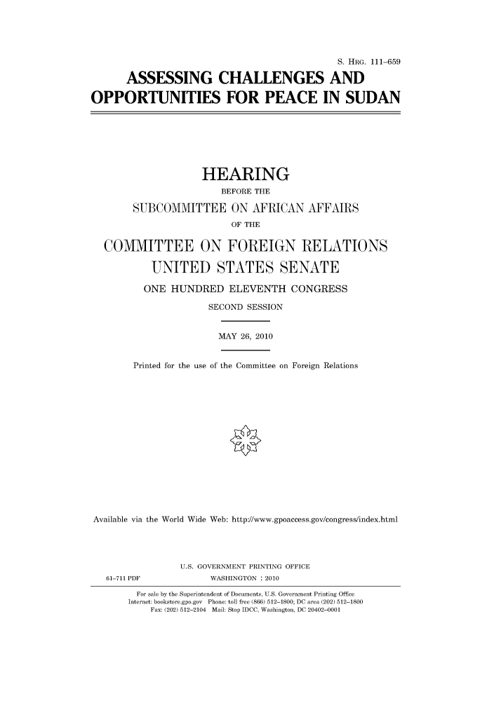 handle is hein.cbhear/cbhearings97287 and id is 1 raw text is: S. HRG. 111-659
ASSESSING CHALLENGES AND
OPPORTUNITIES FOR PEACE IN SUDAN

HEARING
BEFORE THE
SUBCOMMITTEE ON AFRICAN AFFAIRS
OF THE
COMMITTEE ON FOREIGN RELATIONS
UNITED STATES SENATE
ONE HUNDRED ELEVENTH CONGRESS
SECOND SESSION

MAY 26, 2010

Printed for the use of the Committee on Foreign Relations
Available via the World Wide Web: http://www.gpoaccess.gov/congress/index.html

61-711 PDF

U.S. GOVERNMENT PRINTING OFFICE
WASHINGTON : 2010

For sale by the Superintendent of Documents, U.S. Government Printing Office
Internet: bookstore.gpo.gov Phone: toll free (866) 512-1800; DC area (202) 512-1800
Fax: (202) 512-2104 Mail: Stop IDCC, Washington, DC 20402-0001


