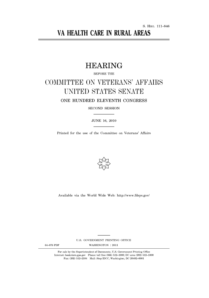 handle is hein.cbhear/cbhearings97426 and id is 1 raw text is: S. HRG. 111-846
VA HEALTH CARE IN RURAL AREAS

HEARING
BEFORE THE
COMMITTEE ON VETERANS' AFFAIRS
UNITED STATES SENATE
ONE HUNDRED ELEVENTH CONGRESS
SECOND SESSION
JUNE 16, 2010
Printed for the use of the Committee on Veterans' Affairs
Available via the World Wide Web: http://www.fdsys.gov/
U.S. GOVERNMENT PRINTING OFFICE
64-076 PDF              WASHINGTON : 2011
For sale by the Superintendent of Documents, U.S. Government Printing Office
Internet: bookstore.gpo.gov Phone: toll free (866) 512-1800; DC area (202) 512-1800
Fax: (202) 512-2104 Mail: Stop IDCC, Washington, DC 20402-0001


