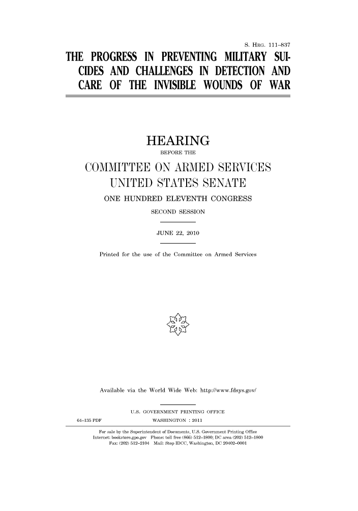 handle is hein.cbhear/cbhearings97427 and id is 1 raw text is: S. HRG. 111-837
THE PROGRESS IN PREVENTING MILITARY SUI-
CIDES AND CHALLENGES IN DETECTION AND
CARE OF THE INVISIBLE WOUNDS OF WAR

HEARING
BEFORE THE
COMMITTEE ON ARMED SERVICES
UNITED STATES SENATE

ONE HUNDRED ELEVENTH CONGRESS
SECOND SESSION

Printed for the use

JUNE 22, 2010
of the Committee on Armed Services

Available via the World Wide Web: http://www.fdsys.gov/
U.S. GOVERNMENT PRINTING OFFICE
64-135 PDF                     WASHINGTON : 2011
For sale by the Superintendent of Documents, U.S. Government Printing Office
Internet: bookstore.gpo.gov Phone: toll free (866) 512-1800; DC area (202) 512-1800
Fax: (202) 512-2104 Mail: Stop IDCC, Washington, DC 20402-0001


