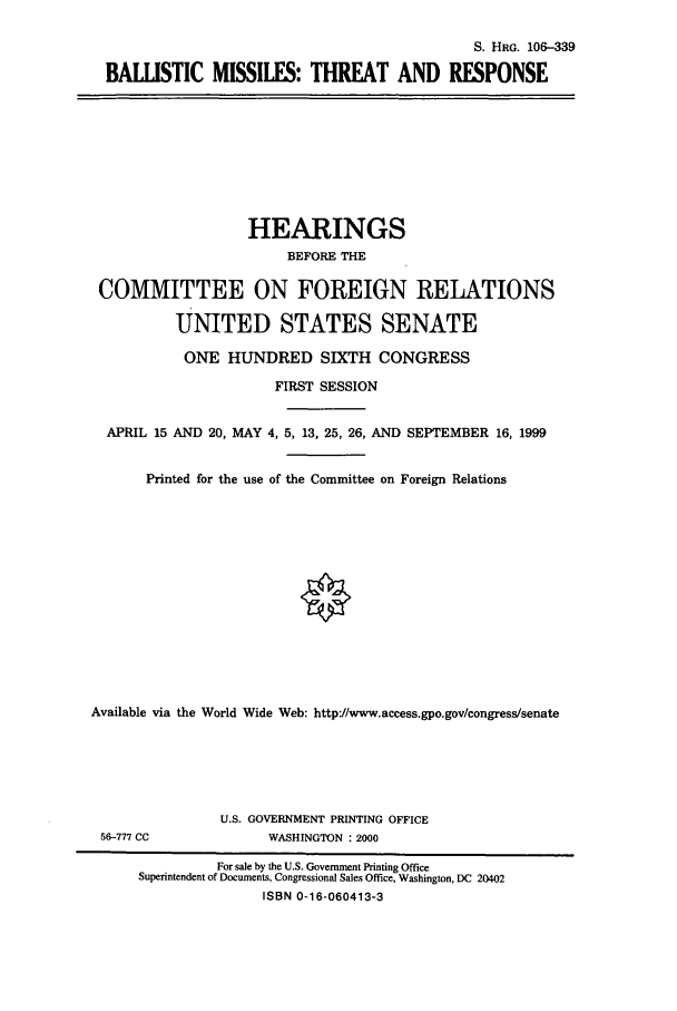 handle is hein.cbhear/cbhearings9816 and id is 1 raw text is: S. HRG. 106-339
BALLISTIC MISSILES: THREAT AND RESPONSE

HEARINGS
BEFORE THE
COMMITTEE ON FOREIGN RELATIONS
UNITED STATES SENATE
ONE HUNDRED SIXTH CONGRESS
FIRST SESSION
APRIL 15 AND 20, MAY 4, 5, 13, 25, 26, AND SEPTEMBER 16, 1999
Printed for the use of the Committee on Foreign Relations
Available via the World Wide Web: http://www.access.gpo.gov/congress/senate

56-777 CC

U.S. GOVERNMENT PRINTING OFFICE
WASHINGTON : 2000

For sale by the U.S. Government Printing Office
Superintendent of Documents, Congressional Sales Office, Washington, DC 20402
ISBN 0-16-060413-3


