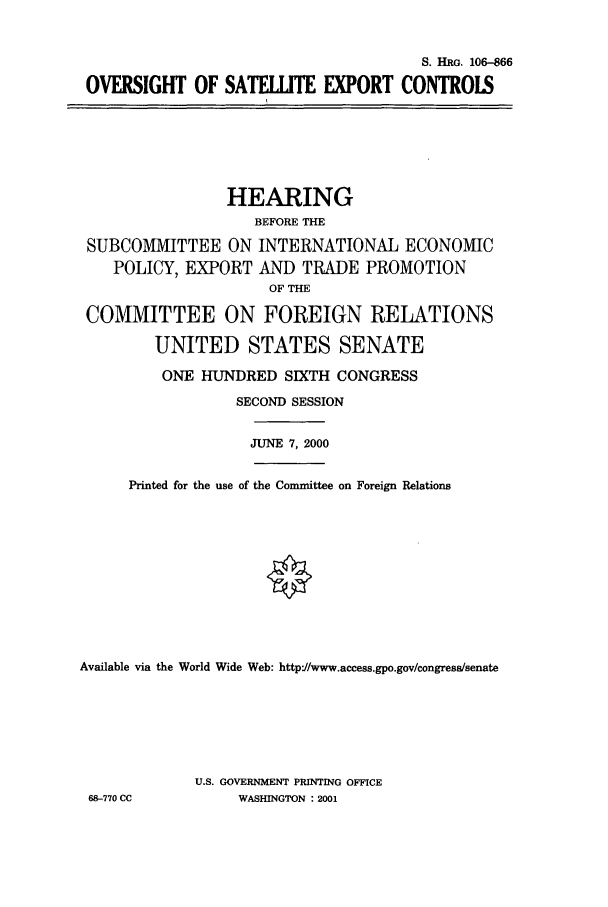 handle is hein.cbhear/cbhearings9819 and id is 1 raw text is: S. HRG. 106-866
OVERSIGHT OF SATELLITE EXPORT CONTROLS

HEARING
BEFORE THE
SUBCOMMITTEE ON INTERNATIONAL ECONOMIC
POLICY, EXPORT AND TRADE PROMOTION
OF THE
COMMITTEE ON FOREIGN RELATIONS
UNITED STATES SENATE
ONE HUNDRED SIXTH CONGRESS
SECOND SESSION
JUNE 7, 2000
Printed for the use of the Committee on Foreign Relations
Available via the World Wide Web: http'//www.access.gpo.gov/congress/senate
U.S. GOVERNMENT PRINTING OFFICE
68-770 CC           WASHINGTON : 2001


