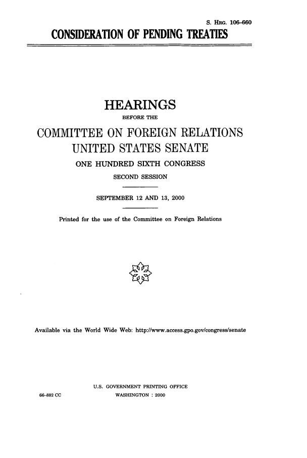handle is hein.cbhear/cbhearings9820 and id is 1 raw text is: S. HRo. 106-660
CONSIDERATION OF PENDING TREATIES

HEARINGS
BEFORE THE
COMMITTEE ON FOREIGN RELATIONS
UNITED STATES SENATE
ONE HUNDRED SIXTH CONGRESS
SECOND SESSION
SEPTEMBER 12 AND 13, 2000
Printed for the use of the Committee on Foreign Relations
Available via the World Wide Web: http://www.access.gpo.gov/congress/senate
U.S. GOVERNMENT PRINTING OFFICE
66-882 CC             WASHINGTON : 2000


