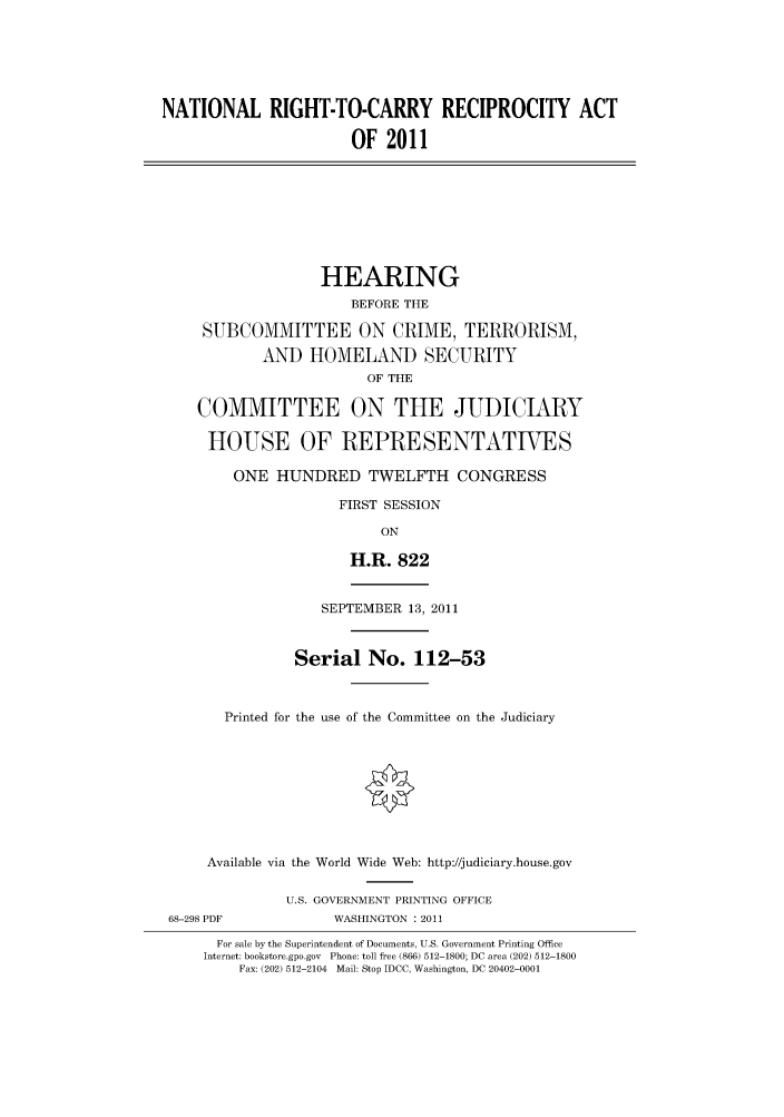 handle is hein.cbhear/cbhearings98541 and id is 1 raw text is: NATIONAL RIGHT-TO-CARRY RECIPROCITY ACT
OF 2011

HEARING
BEFORE THE
SUBCOMMITTEE ON CRIME, TERRORISM,
AND HOMELAND SECURITY
OF THE
COMMITTEE ON THE JUDICIARY
HOUSE OF REPRESENTATIVES
ONE HUNDRED TWELFTH CONGRESS
FIRST SESSION
ON
H.R. 822
SEPTEMBER 13, 2011
Serial No. 112-53
Printed for the use of the Committee on the Judiciary

Available via the World Wide Web: http://judiciary.house.gov
U.S. GOVERNMENT PRINTING OFFICE
68-298 PDF                      WASHINGTON : 2011
For sale by the Superintendent of Documents, U.S. Government Printing Office
Internet: bookstore.gpo.gov Phone: toll free (866) 512-1800; DC area (202) 512-1800
Fax: (202) 512-2104 Mail: Stop IDCC, Washington, DC 20402-0001


