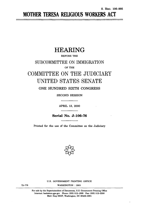 handle is hein.cbhear/cbhearings9876 and id is 1 raw text is: S. HRG. 106-995
MOTHER TERESA RELIGIOUS WORKERS ACT
HEARING
BEFORE THE
SUBCOMMITTEE ON IMMIGRATION
OF THE
COMMITTEE ON THE JUDICIARY
UNITED STATES SENATE
ONE HUNDRED SIXTH CONGRESS
SECOND SESSION
APRIL 13, 2000
Serial No. J-106-76
Printed for the use of the Committee on the Judiciary
U.S. GOVERNMENT PRINTING OFFICE
72-779               WASHINGTON : 2001
For sale by the Superintendent of Documents, U.S. Government Printing Office
Internet: bookstore.gpo.gov  Phone: (202) 512-1800  Fax: (202) 512-2250
Mail: Stop SSOP, Washington, DC 20402-0001


