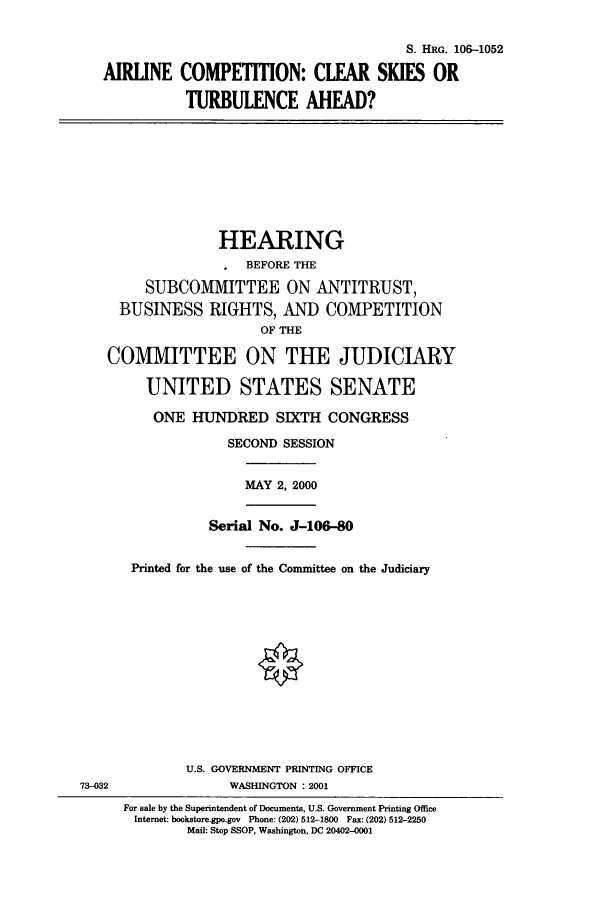 handle is hein.cbhear/cbhearings9879 and id is 1 raw text is: S. HIRG. 106-1052
AIRLINE COMPETITION: CLEAR SKIES OR
TURBULENCE AHEAD?

HEARING
BEFORE THE
SUBCOMMITTEE ON ANTITRUST,
BUSINESS RIGHTS, AND COMPETITION
OF THE
COMMITTEE ON THE JUDICIARY
UNITED STATES SENATE
ONE HUNDRED SIXTH CONGRESS
SECOND SESSION

MAY 2, 2000

Serial No. J-106-80
Printed for the use of the Committee on the Judiciary

U.S. GOVERNMENT PRINTING OFFICE
WASHINGTON : 2001

73-032

For sale by the Superintendent of Documents, U.S. Government Printing Office
Internet: bookstore.gpo.gov Phone: (202) 512-1800 Fax: (202) 512-2250
Mail: Stop SSOP, Washington, DC 20402-0001


